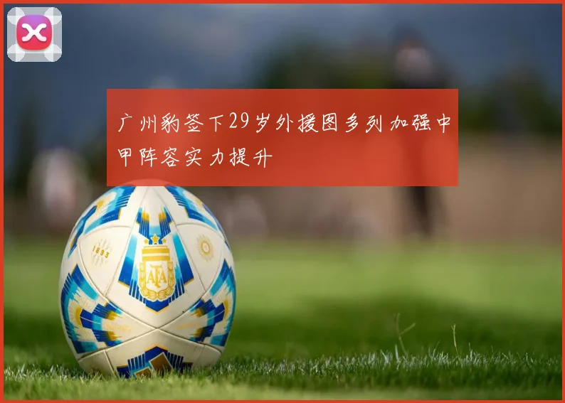 广州豹签下29岁外援图多列加强中甲阵容实力提升