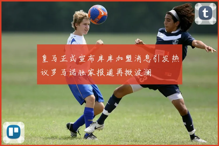 皇马正式宣布库库加盟消息引发热议罗马诺独家报道再掀波澜