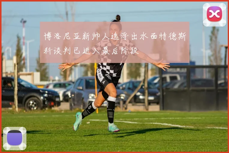博洛尼亚新帅人选浮出水面特德斯科谈判已进入最后阶段
