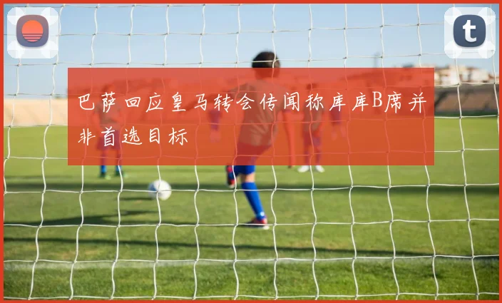 巴萨回应皇马转会传闻称库库B席并非首选目标
