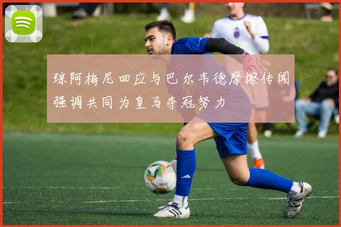 琼阿梅尼回应与巴尔韦德摩擦传闻强调共同为皇马夺冠努力