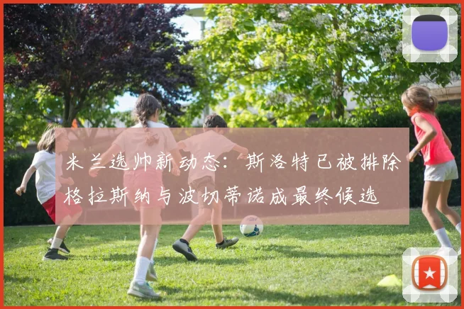 米兰选帅新动态：斯洛特已被排除格拉斯纳与波切蒂诺成最终候选