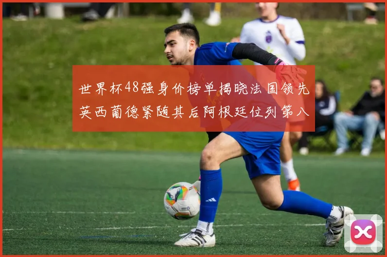 世界杯48强身价榜单揭晓法国领先英西葡德紧随其后阿根廷位列第八