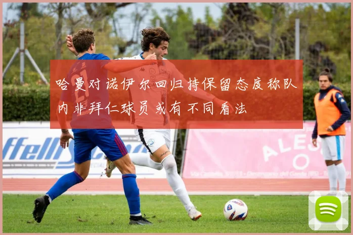 哈曼对诺伊尔回归持保留态度称队内非拜仁球员或有不同看法