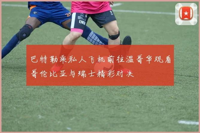 巴特勒乘私人飞机前往温哥华观看哥伦比亚与瑞士精彩对决
