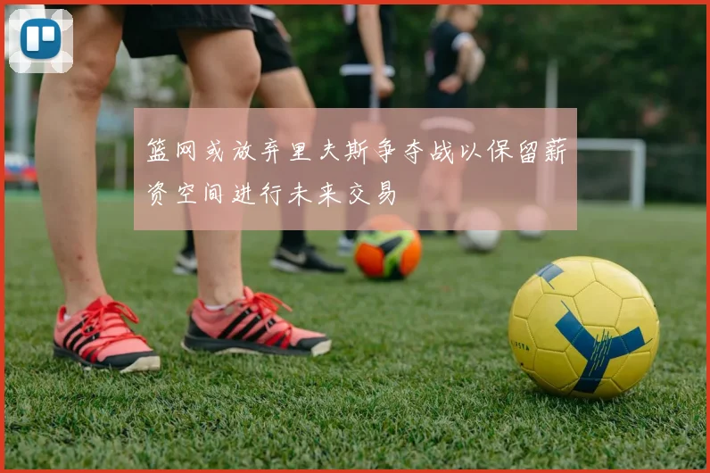 篮网或放弃里夫斯争夺战以保留薪资空间进行未来交易