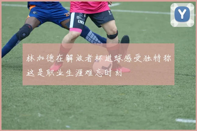 林加德在解放者杯进球感受独特称这是职业生涯难忘时刻