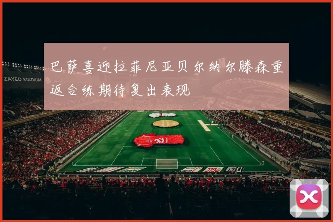巴萨喜迎拉菲尼亚贝尔纳尔滕森重返合练期待复出表现