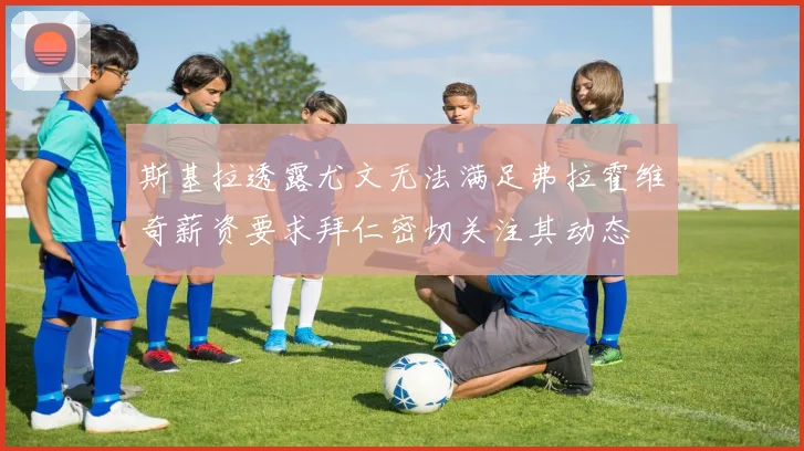 斯基拉透露尤文无法满足弗拉霍维奇薪资要求拜仁密切关注其动态