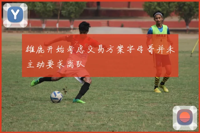 雄鹿开始考虑交易方案字母哥并未主动要求离队